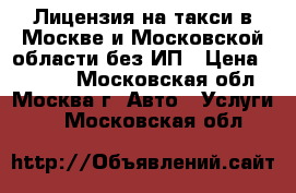 Лицензия на такси в Москве и Московской области без ИП › Цена ­ 5 000 - Московская обл., Москва г. Авто » Услуги   . Московская обл.